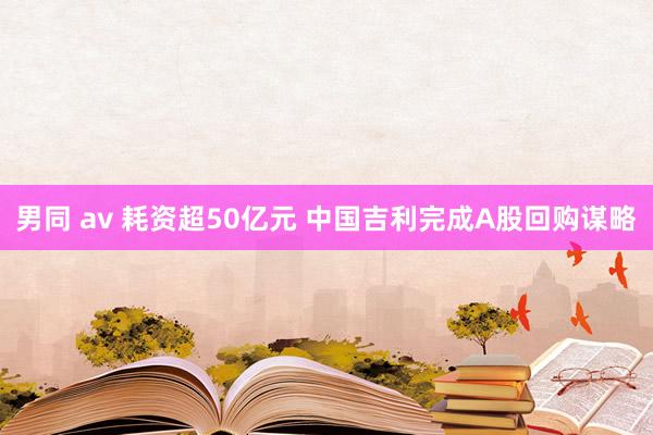 男同 av 耗资超50亿元 中国吉利完成A股回购谋略