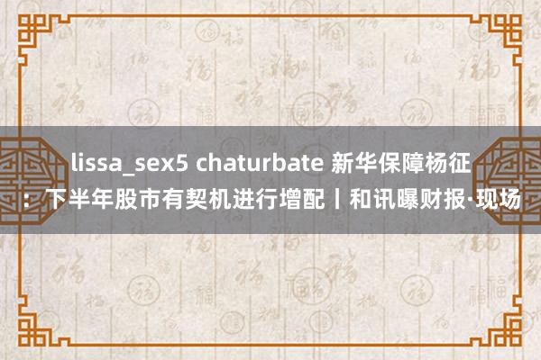 lissa_sex5 chaturbate 新华保障杨征：下半年股市有契机进行增配丨和讯曝财报·现场