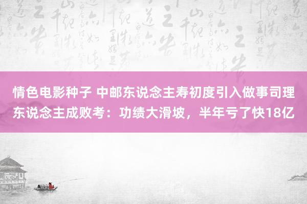 情色电影种子 中邮东说念主寿初度引入做事司理东说念主成败考：功绩大滑坡，半年亏了快18亿