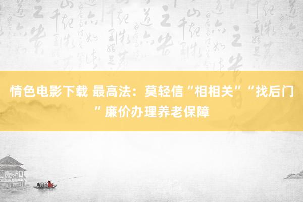 情色电影下载 最高法：莫轻信“相相关”“找后门”廉价办理养老保障