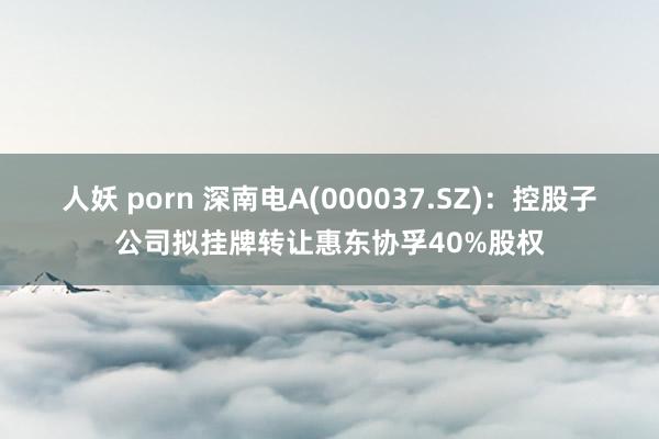 人妖 porn 深南电A(000037.SZ)：控股子公司拟挂牌转让惠东协孚40%股权