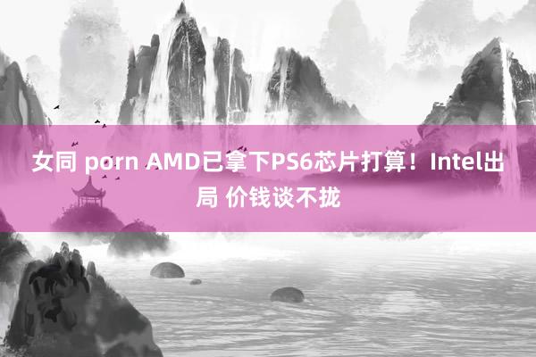 女同 porn AMD已拿下PS6芯片打算！Intel出局 价钱谈不拢