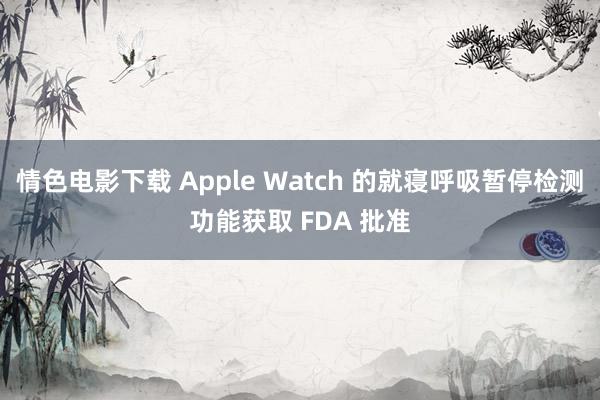 情色电影下载 Apple Watch 的就寝呼吸暂停检测功能获取 FDA 批准