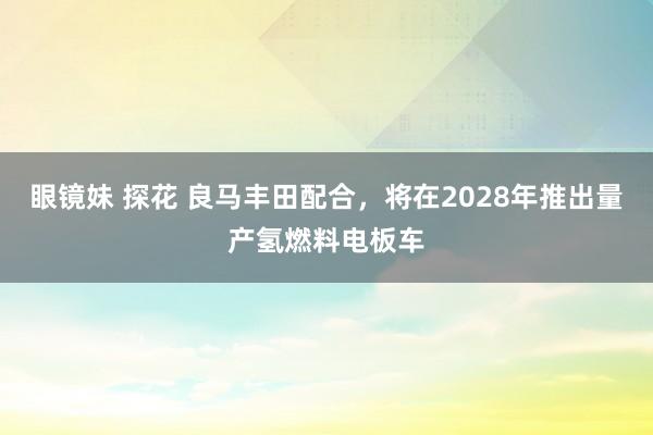 眼镜妹 探花 良马丰田配合，将在2028年推出量产氢燃料电板车