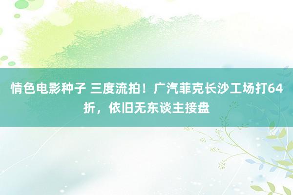 情色电影种子 三度流拍！广汽菲克长沙工场打64折，依旧无东谈主接盘