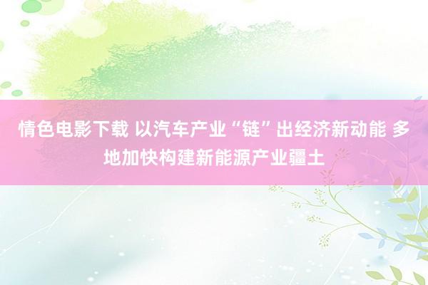 情色电影下载 以汽车产业“链”出经济新动能 多地加快构建新能源产业疆土