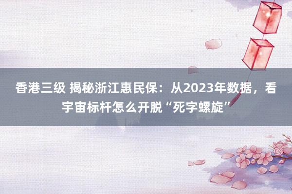 香港三级 揭秘浙江惠民保：从2023年数据，看宇宙标杆怎么开脱“死字螺旋”