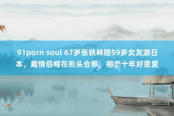 91porn soul 67岁张铁林陪59岁女友游日本，戴情侣帽在街头合照，相恋十年好恩爱