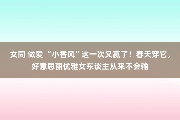 女同 做爱 “小香风”这一次又赢了！春天穿它，好意思丽优雅女东谈主从来不会输