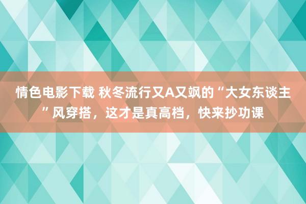 情色电影下载 秋冬流行又A又飒的“大女东谈主”风穿搭，这才是真高档，快来抄功课