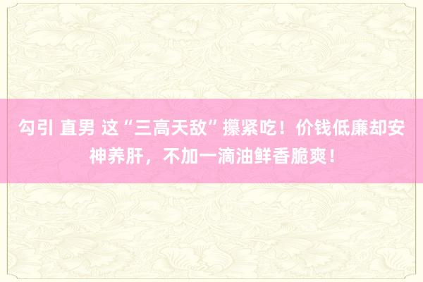 勾引 直男 这“三高天敌”攥紧吃！价钱低廉却安神养肝，不加一滴油鲜香脆爽！