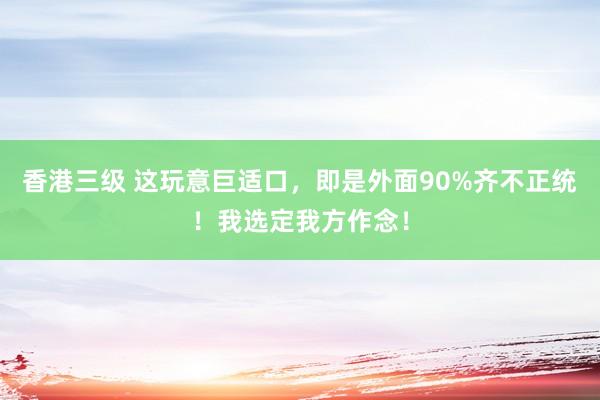 香港三级 这玩意巨适口，即是外面90%齐不正统！我选定我方作念！