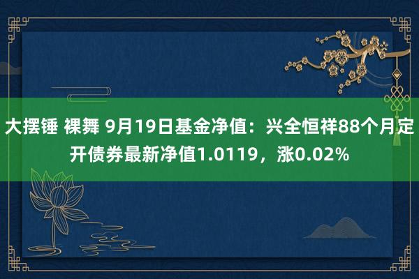 大摆锤 裸舞 9月19日基金净值：兴全恒祥88个月定开债券最新净值1.0119，涨0.02%