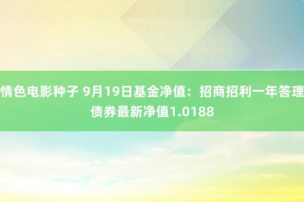 情色电影种子 9月19日基金净值：招商招利一年答理债券最新净值1.0188