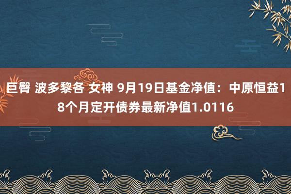 巨臀 波多黎各 女神 9月19日基金净值：中原恒益18个月定开债券最新净值1.0116