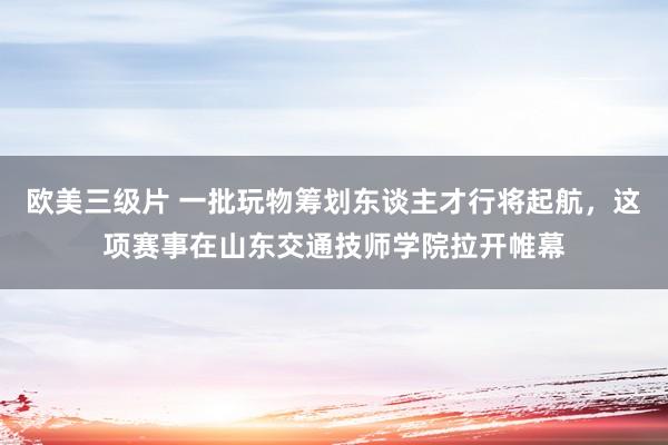 欧美三级片 一批玩物筹划东谈主才行将起航，这项赛事在山东交通技师学院拉开帷幕