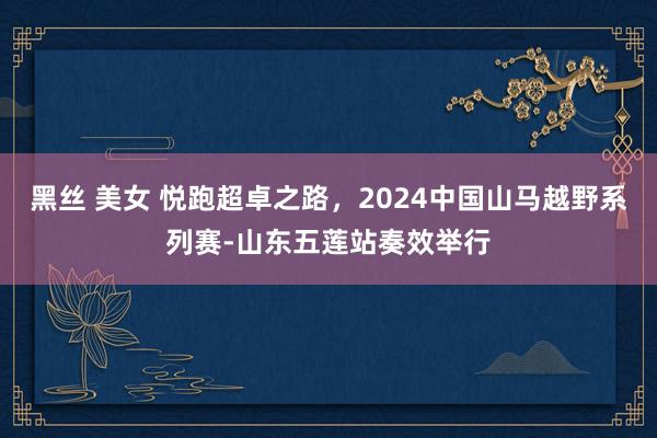 黑丝 美女 悦跑超卓之路，2024中国山马越野系列赛-山东五莲站奏效举行