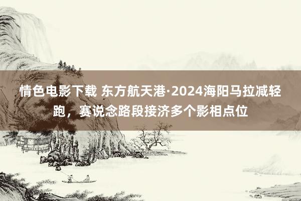 情色电影下载 东方航天港·2024海阳马拉减轻跑，赛说念路段接济多个影相点位