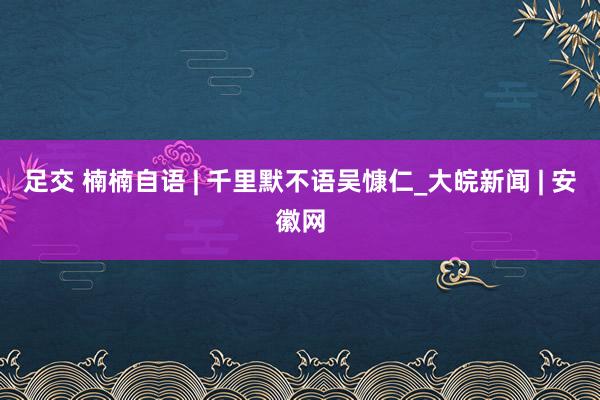 足交 楠楠自语 | 千里默不语吴慷仁_大皖新闻 | 安徽网