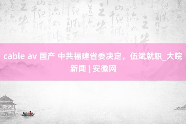 cable av 国产 中共福建省委决定，伍斌就职_大皖新闻 | 安徽网