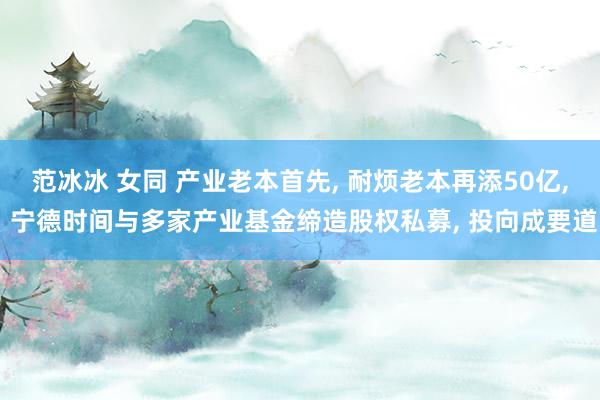 范冰冰 女同 产业老本首先， 耐烦老本再添50亿， 宁德时间与多家产业基金缔造股权私募， 投向成要道