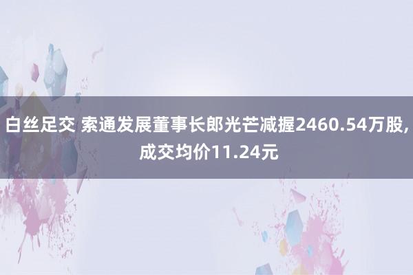 白丝足交 索通发展董事长郎光芒减握2460.54万股， 成交均价11.24元