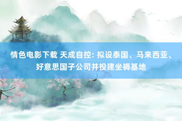 情色电影下载 天成自控: 拟设泰国、马来西亚、好意思国子公司并投建坐褥基地