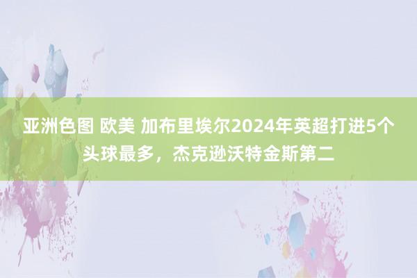 亚洲色图 欧美 加布里埃尔2024年英超打进5个头球最多，杰克逊沃特金斯第二