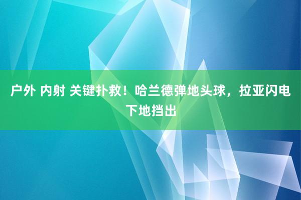 户外 内射 关键扑救！哈兰德弹地头球，拉亚闪电下地挡出