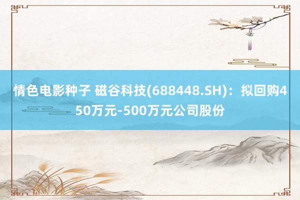 情色电影种子 磁谷科技(688448.SH)：拟回购450万元-500万元公司股份