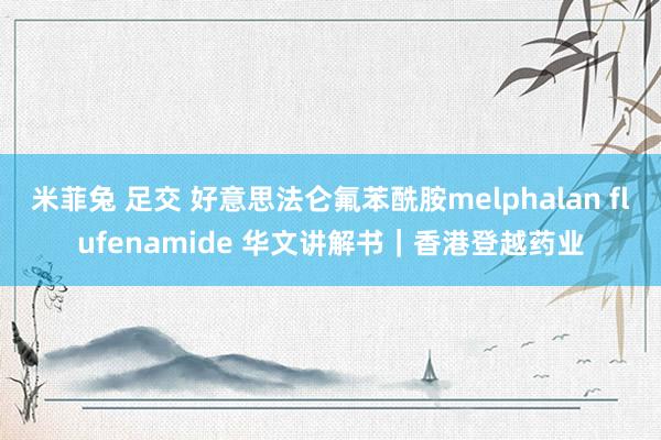 米菲兔 足交 好意思法仑氟苯酰胺melphalan flufenamide 华文讲解书｜香港登越药业