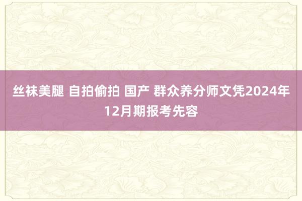 丝袜美腿 自拍偷拍 国产 群众养分师文凭2024年12月期报考先容