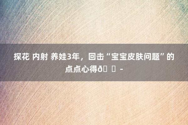 探花 内射 养娃3年，回击“宝宝皮肤问题”的点点心得😭