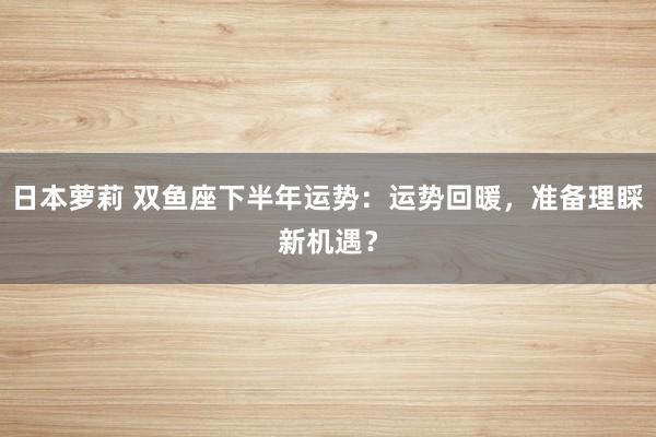 日本萝莉 双鱼座下半年运势：运势回暖，准备理睬新机遇？