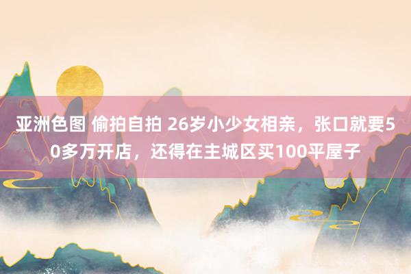 亚洲色图 偷拍自拍 26岁小少女相亲，张口就要50多万开店，还得在主城区买100平屋子