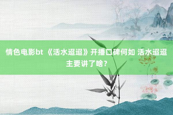 情色电影bt 《活水迢迢》开播口碑何如 活水迢迢主要讲了啥？