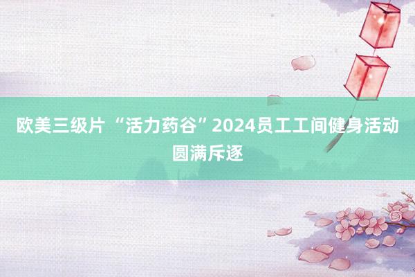 欧美三级片 “活力药谷”2024员工工间健身活动圆满斥逐