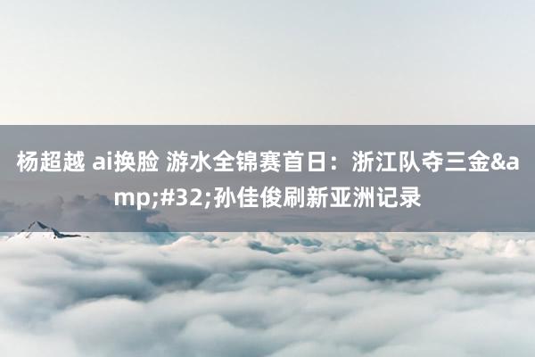 杨超越 ai换脸 游水全锦赛首日：浙江队夺三金&#32;孙佳俊刷新亚洲记录