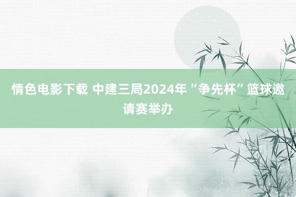 情色电影下载 中建三局2024年“争先杯”篮球邀请赛举办