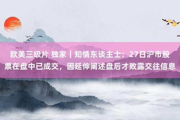 欧美三级片 独家｜知情东谈主士：27日沪市股票在盘中已成交，因延伸阐述盘后才败露交往信息