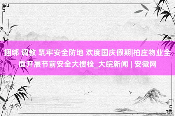 捆绑 调教 筑牢安全防地 欢度国庆假期|柏庄物业全面开展节前安全大搜检_大皖新闻 | 安徽网