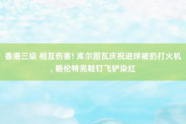 香港三级 相互伤害! 库尔图瓦庆祝进球被扔打火机， 略伦特亮鞋钉飞铲染红