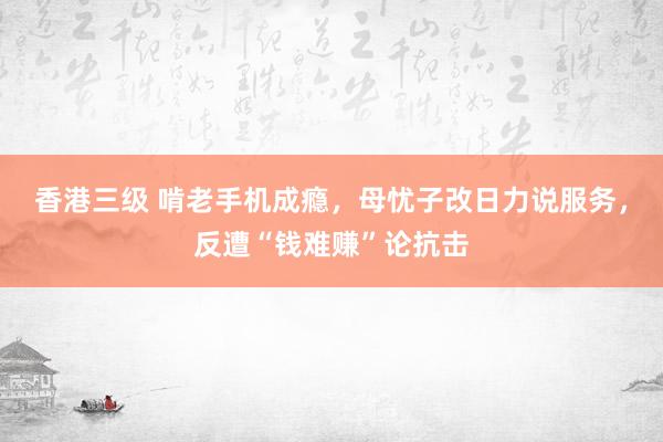 香港三级 啃老手机成瘾，母忧子改日力说服务，反遭“钱难赚”论抗击