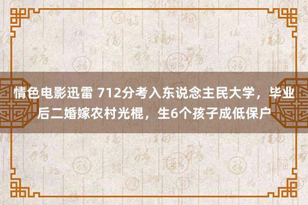 情色电影迅雷 712分考入东说念主民大学，毕业后二婚嫁农村光棍，生6个孩子成低保户