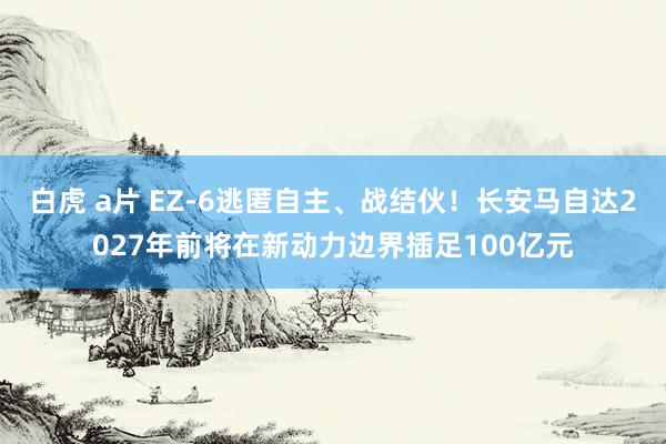 白虎 a片 EZ-6逃匿自主、战结伙！长安马自达2027年前将在新动力边界插足100亿元