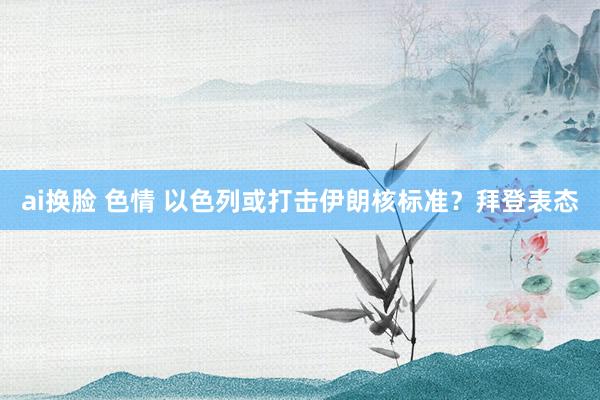 ai换脸 色情 以色列或打击伊朗核标准？拜登表态