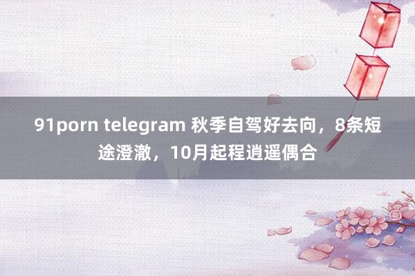 91porn telegram 秋季自驾好去向，8条短途澄澈，10月起程逍遥偶合