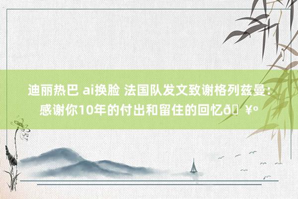 迪丽热巴 ai换脸 法国队发文致谢格列兹曼：感谢你10年的付出和留住的回忆🥺