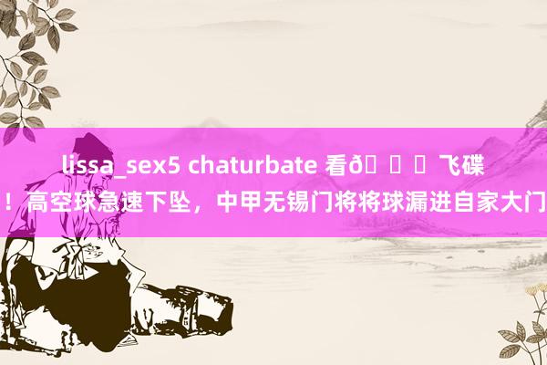 lissa_sex5 chaturbate 看😂飞碟！高空球急速下坠，中甲无锡门将将球漏进自家大门