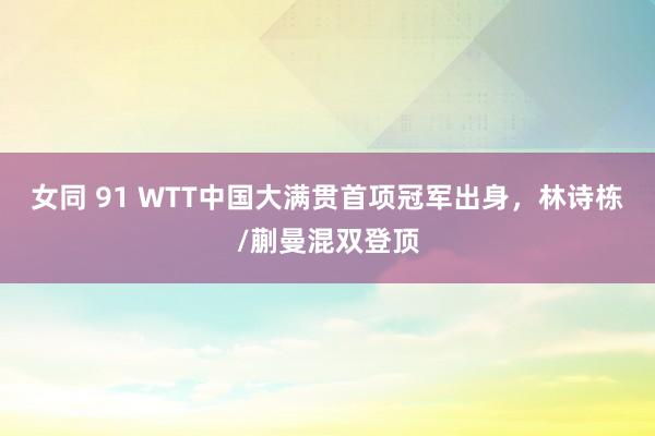 女同 91 WTT中国大满贯首项冠军出身，林诗栋/蒯曼混双登顶